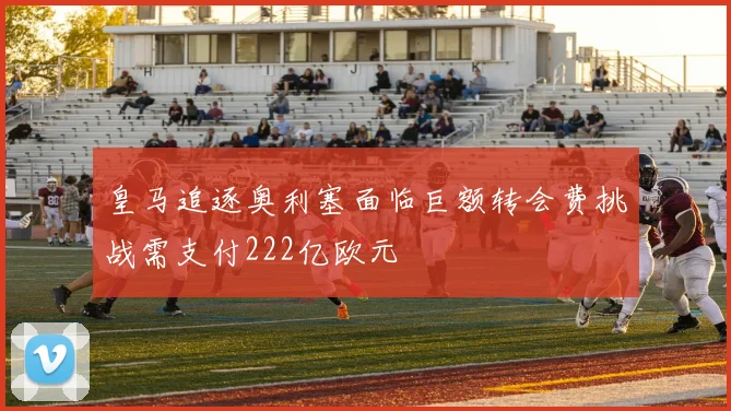 皇马追逐奥利塞面临巨额转会费挑战需支付222亿欧元