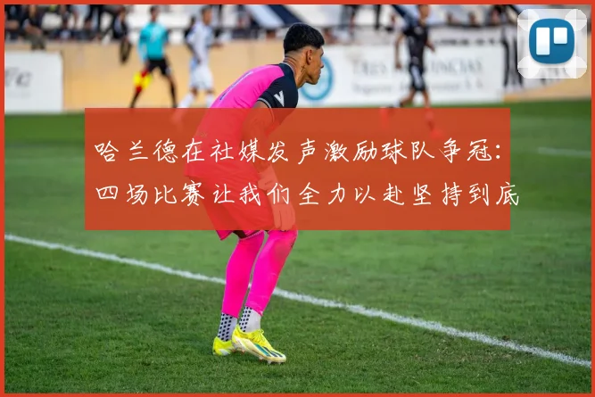 哈兰德在社媒发声激励球队争冠：四场比赛让我们全力以赴坚持到底