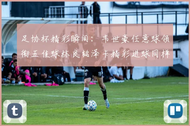 足协杯精彩瞬间：韦世豪任意球领衔五佳球林良铭泽卡精彩进球同样耀眼
