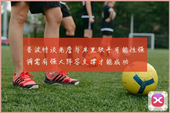 香波特谈老詹与库里联手可能性强调需有强大阵容支撑才能成功