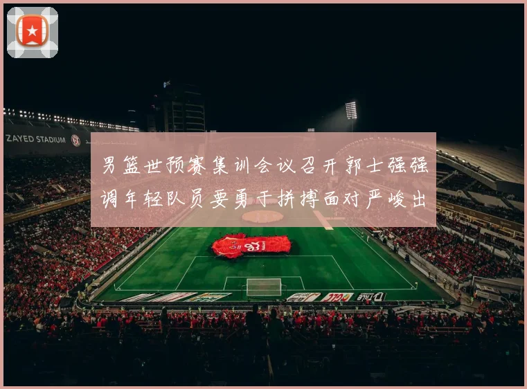 男篮世预赛集训会议召开郭士强强调年轻队员要勇于拼搏面对严峻出线形势