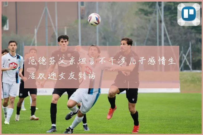 范德芬父亲坦言不干涉儿子感情生活欢迎女友到访