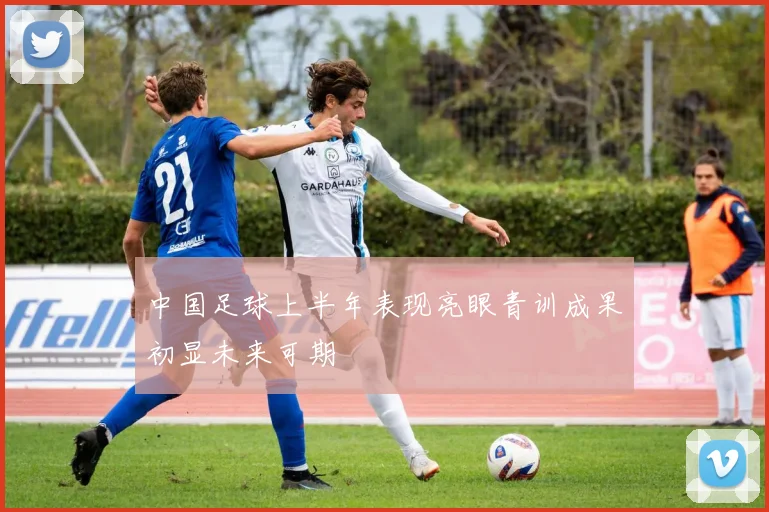 中国足球上半年表现亮眼青训成果初显未来可期