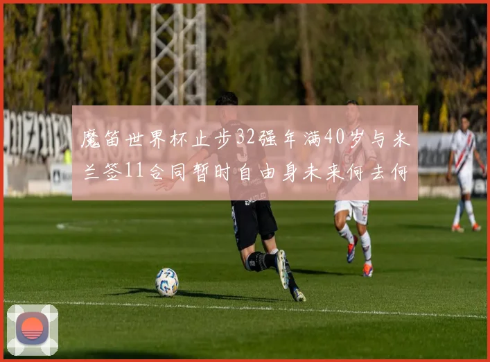 魔笛世界杯止步32强年满40岁与米兰签11合同暂时自由身未来何去何从