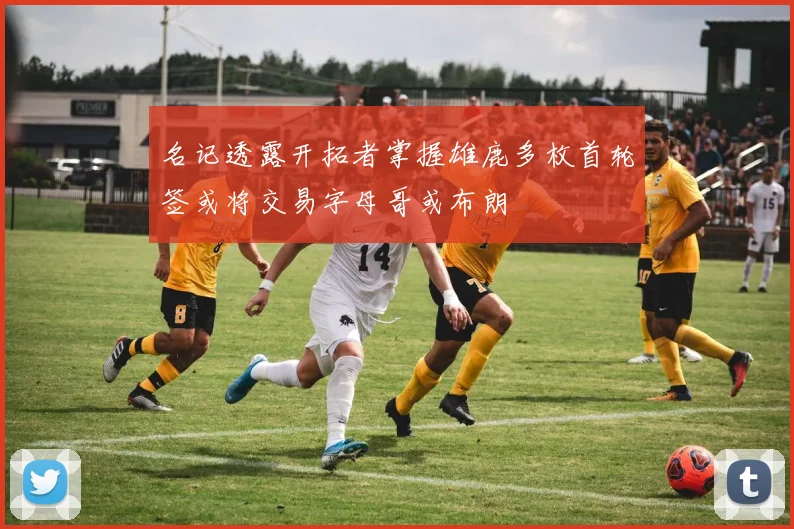 名记透露开拓者掌握雄鹿多枚首轮签或将交易字母哥或布朗