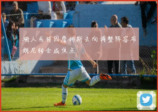 湖人或将因詹姆斯去向调整阵容布朗尼转会成焦点