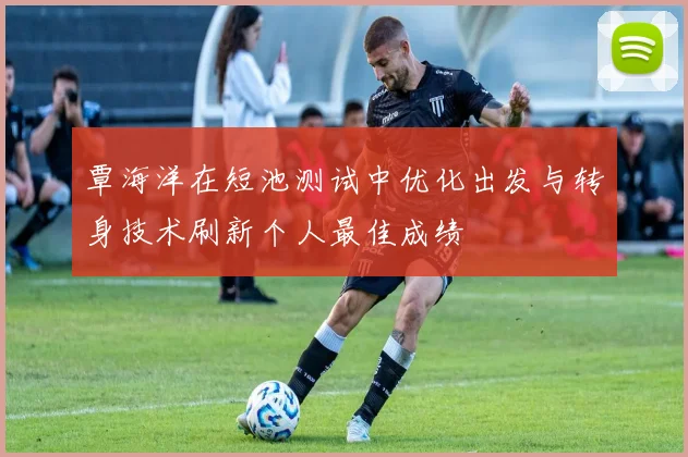 覃海洋在短池测试中优化出发与转身技术刷新个人最佳成绩