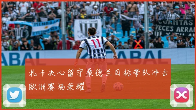 扎卡决心留守桑德兰目标带队冲击欧洲赛场荣耀