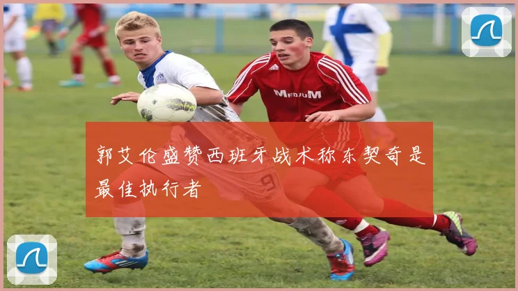 郭艾伦盛赞西班牙战术称东契奇是最佳执行者